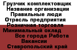 Грузчик-комплектовщик › Название организации ­ Правильные люди › Отрасль предприятия ­ Розничная торговля › Минимальный оклад ­ 30 000 - Все города Работа » Вакансии   . Ставропольский край,Лермонтов г.